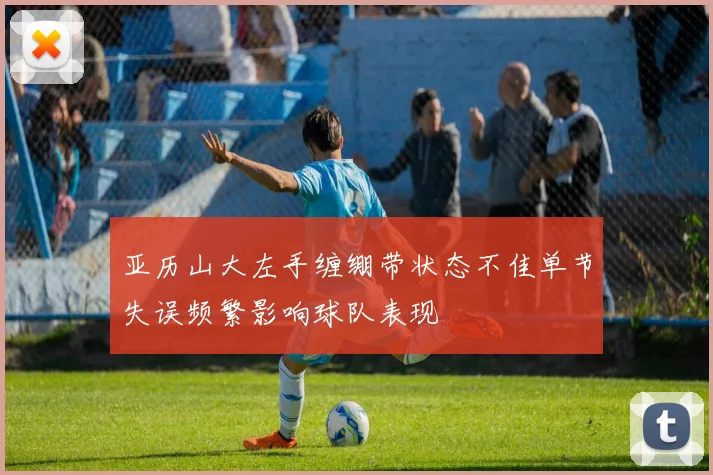 亚历山大左手缠绷带状态不佳单节失误频繁影响球队表现