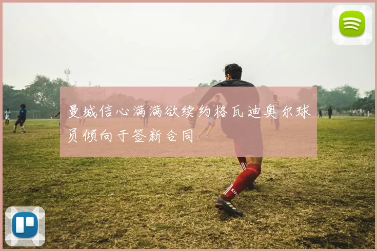 曼城信心满满欲续约格瓦迪奥尔球员倾向于签新合同
