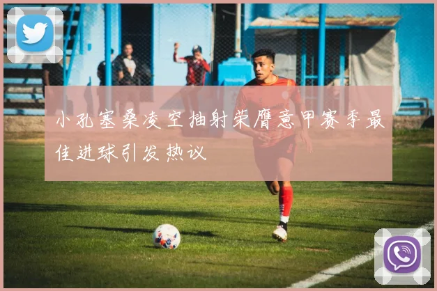 小孔塞桑凌空抽射荣膺意甲赛季最佳进球引发热议