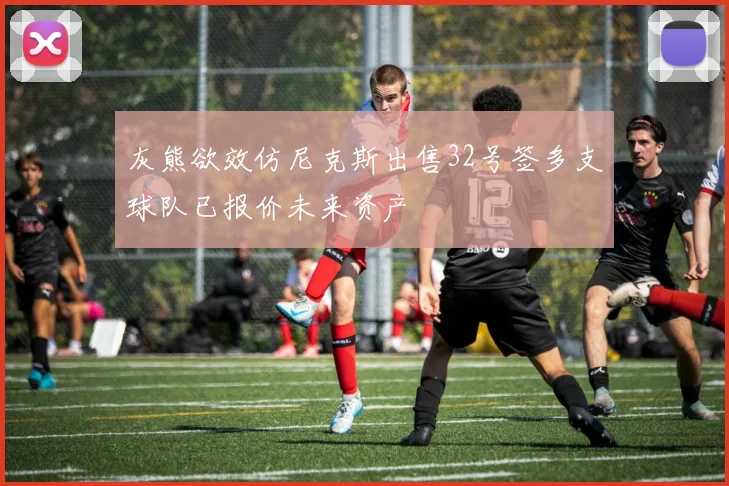 灰熊欲效仿尼克斯出售32号签多支球队已报价未来资产