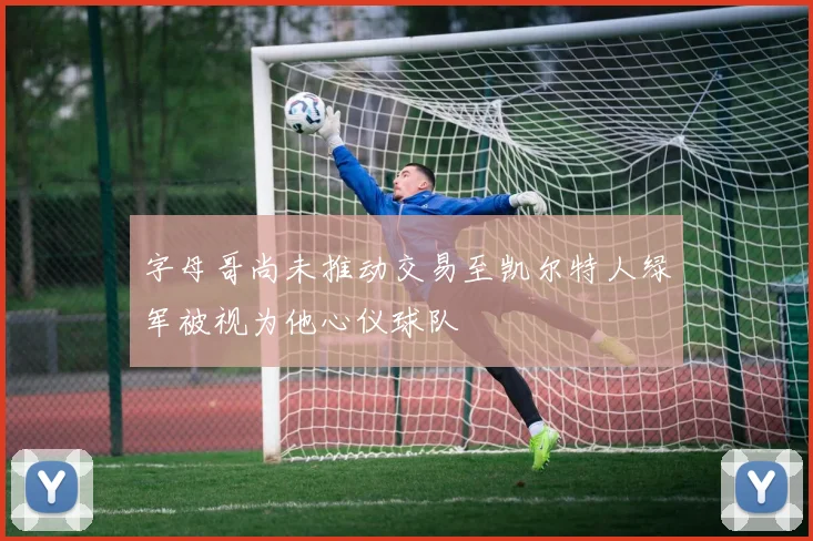 字母哥尚未推动交易至凯尔特人绿军被视为他心仪球队