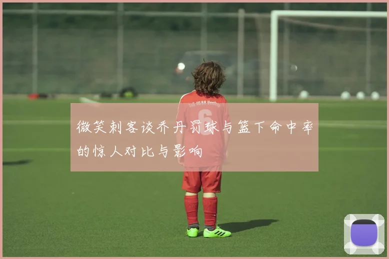 微笑刺客谈乔丹罚球与篮下命中率的惊人对比与影响