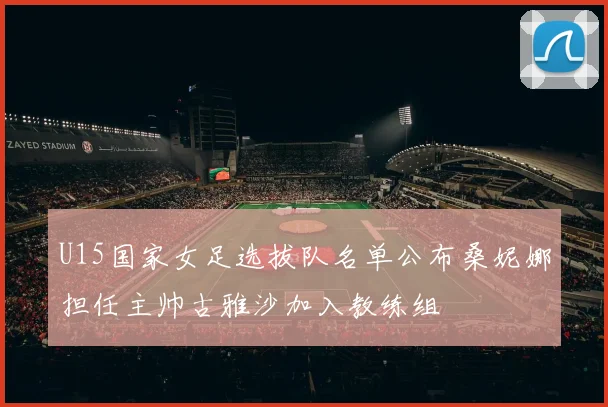U15国家女足选拔队名单公布桑妮娜担任主帅古雅沙加入教练组