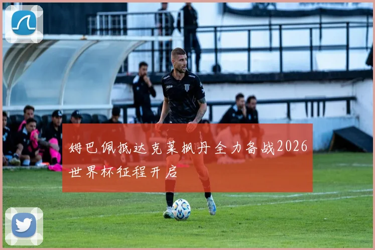 姆巴佩抵达克莱枫丹全力备战2026世界杯征程开启