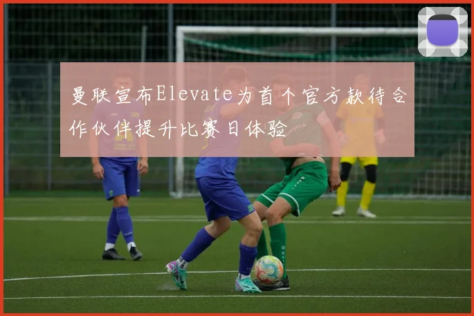 曼联宣布Elevate为首个官方款待合作伙伴提升比赛日体验