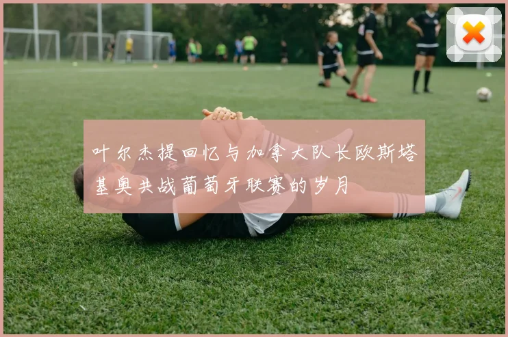 叶尔杰提回忆与加拿大队长欧斯塔基奥共战葡萄牙联赛的岁月