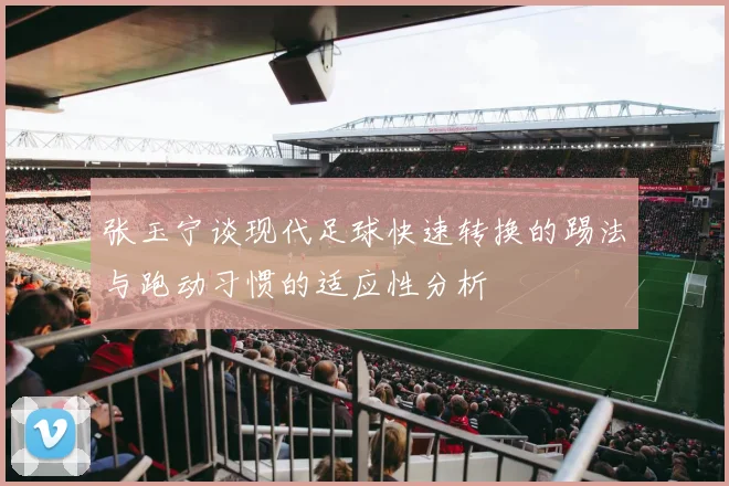 张玉宁谈现代足球快速转换的踢法与跑动习惯的适应性分析