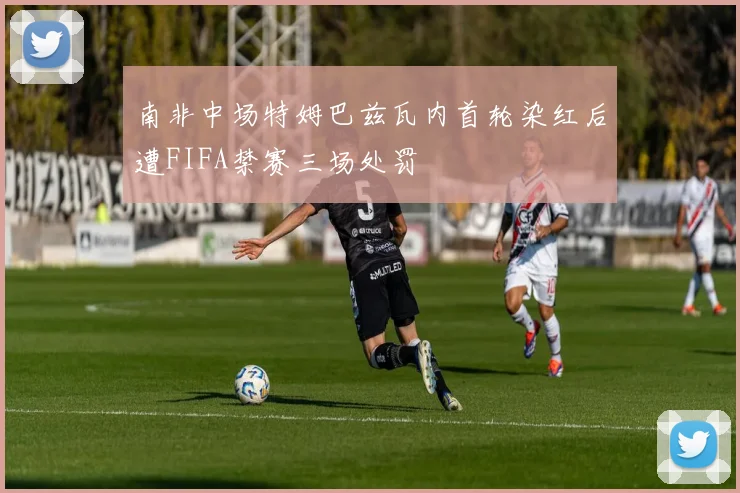 南非中场特姆巴兹瓦内首轮染红后遭FIFA禁赛三场处罚