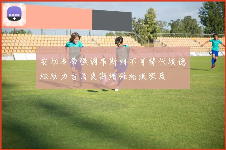 安切洛蒂强调韦斯利不可替代埃德松助力吉马良斯增强轮换深度