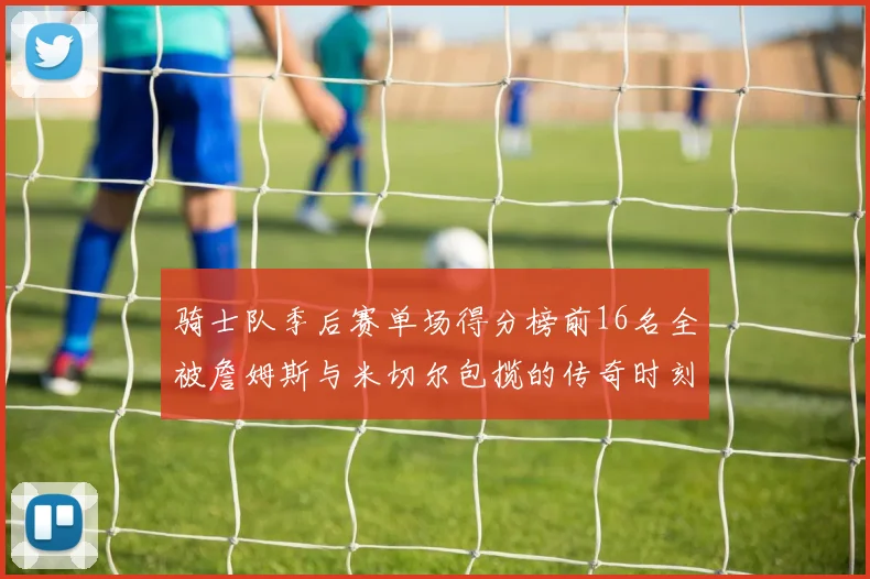 骑士队季后赛单场得分榜前16名全被詹姆斯与米切尔包揽的传奇时刻