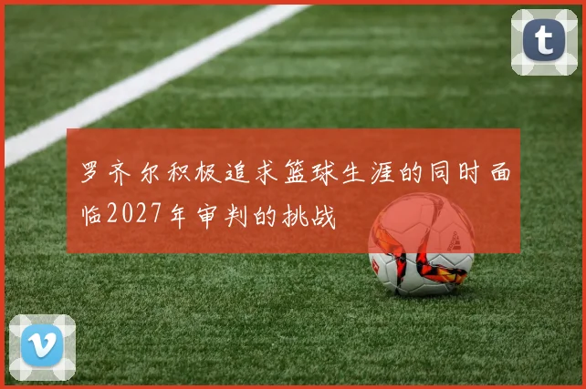 罗齐尔积极追求篮球生涯的同时面临2027年审判的挑战