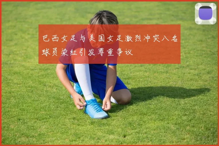 巴西女足与美国女足激烈冲突八名球员染红引发尊重争议