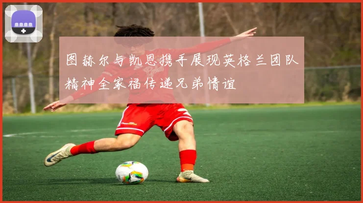 图赫尔与凯恩携手展现英格兰团队精神全家福传递兄弟情谊