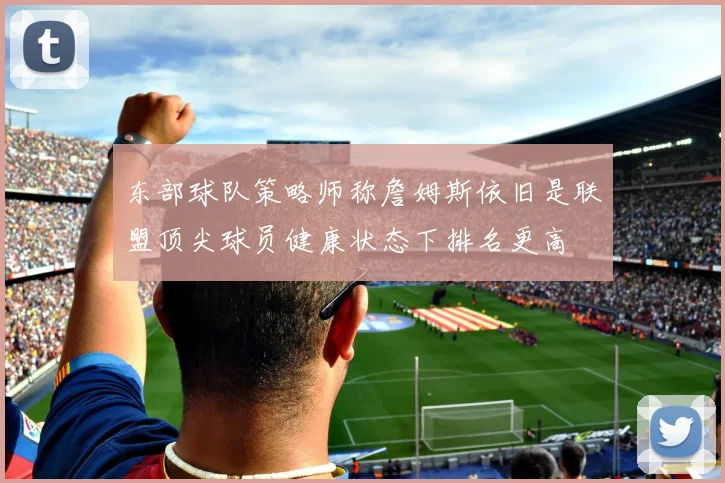 东部球队策略师称詹姆斯依旧是联盟顶尖球员健康状态下排名更高