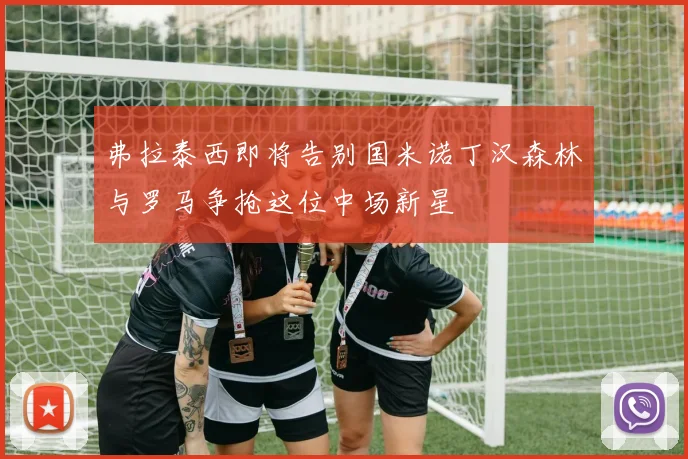 弗拉泰西即将告别国米诺丁汉森林与罗马争抢这位中场新星