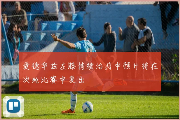 爱德华兹左膝持续治疗中预计将在次轮比赛中复出