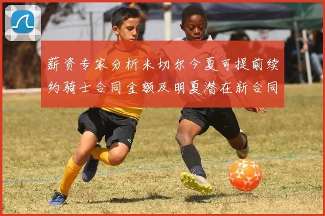 薪资专家分析米切尔今夏可提前续约骑士合同金额及明夏潜在新合同
