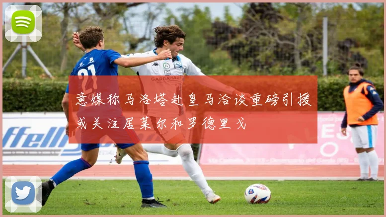 意媒称马洛塔赴皇马洽谈重磅引援或关注居莱尔和罗德里戈