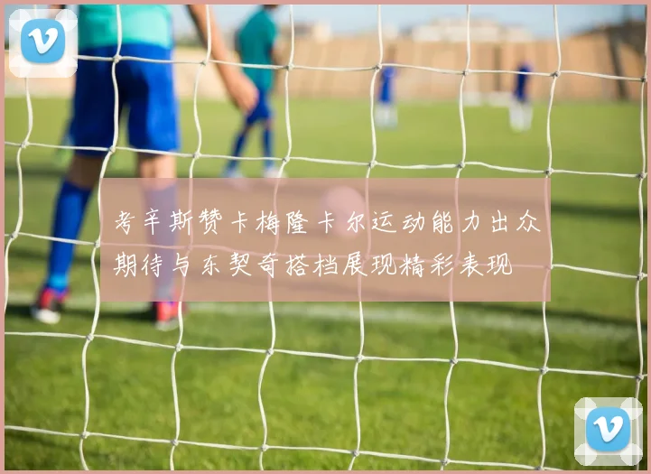 考辛斯赞卡梅隆卡尔运动能力出众期待与东契奇搭档展现精彩表现