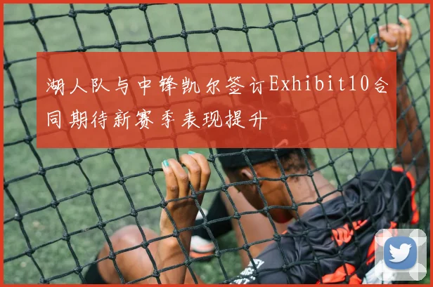 湖人队与中锋凯尔签订Exhibit10合同期待新赛季表现提升
