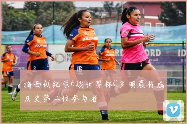 梅西创纪录6战世界杯C罗明晨将成历史第二位参与者